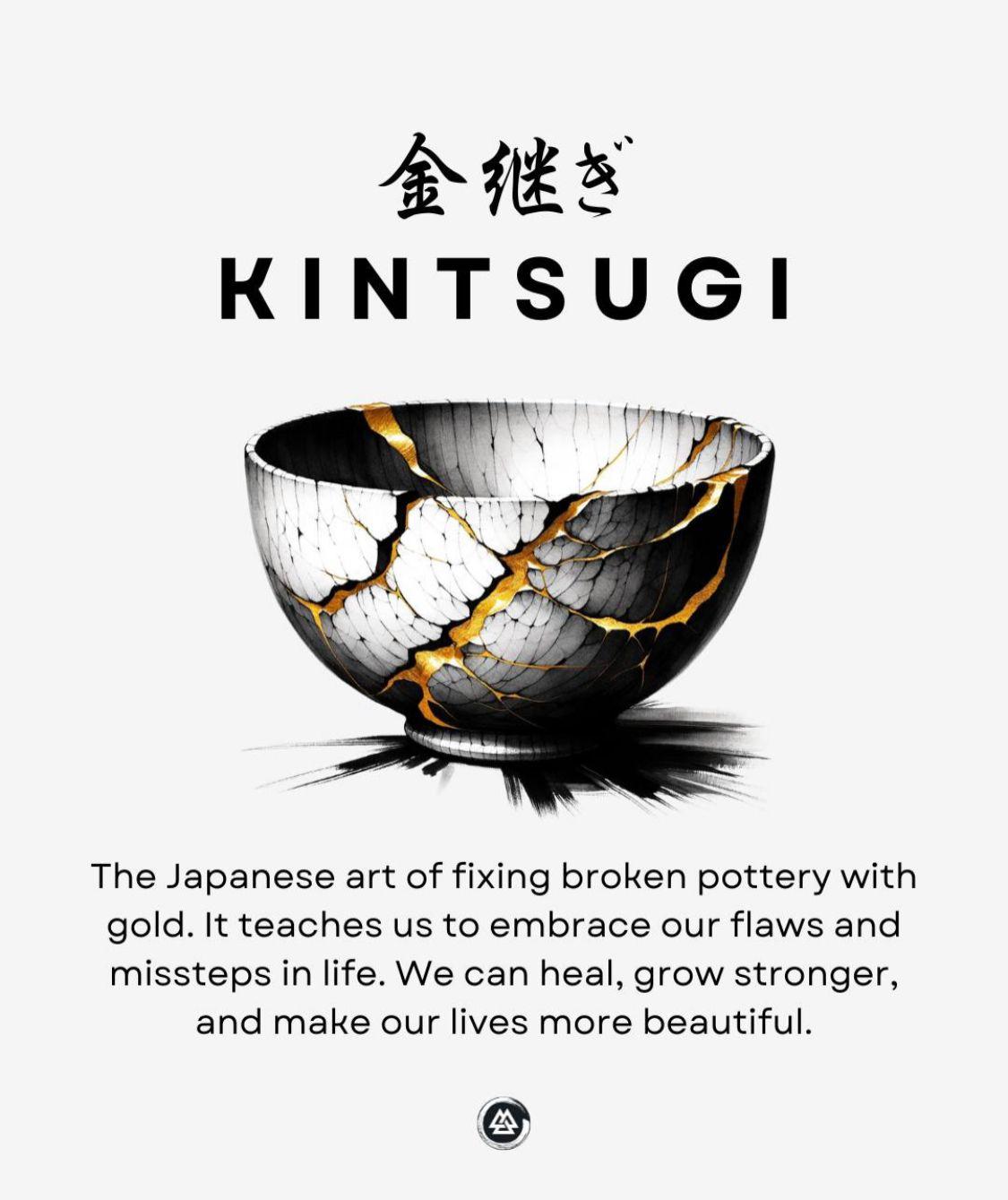 Kintsugi : The Japanese art of fixing broken pottery with gold. It teaches us to embrace our flaws and missteps in life.