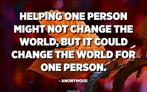 Helping one person might not change the world, but it could change the world for one person. - Anonymous - Quotespedia.org